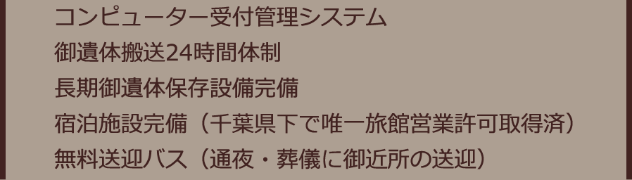 コンピューター受付管理システム 御遺体搬送24時間体制 長期御遺体保存設備完備 宿泊施設完備（千葉県下で唯一旅館営業許可取得済）無料送迎バス（通夜・葬儀に御近所の送迎）